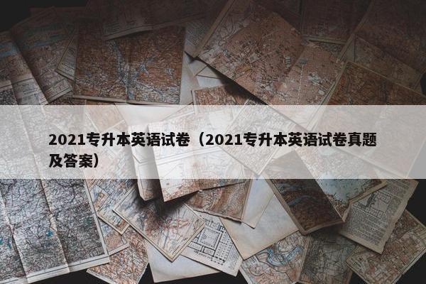 2021专升本英语试卷（2021专升本英语试卷真题及答案）