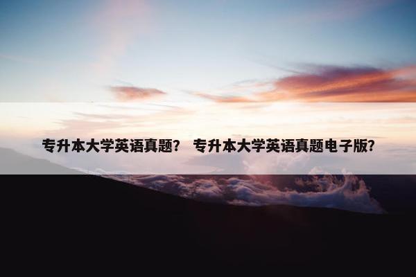 专升本大学英语真题？ 专升本大学英语真题电子版？