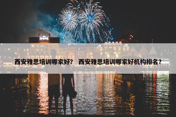 西安雅思培训哪家好？ 西安雅思培训哪家好机构排名？