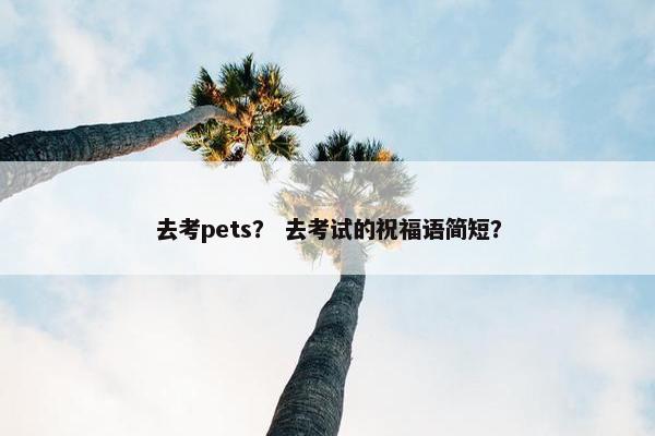 去考pets？ 去考试的祝福语简短？