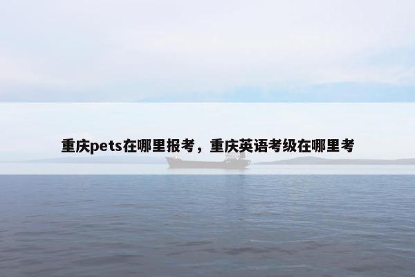 重庆pets在哪里报考，重庆英语考级在哪里考