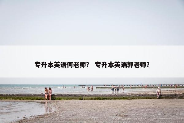 专升本英语何老师？ 专升本英语郭老师？