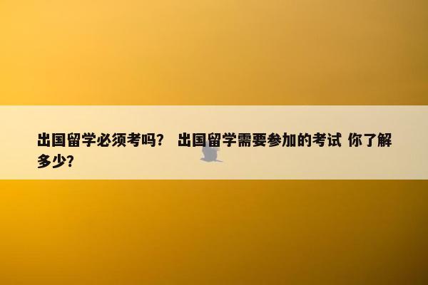出国留学必须考吗？ 出国留学需要参加的考试 你了解多少？