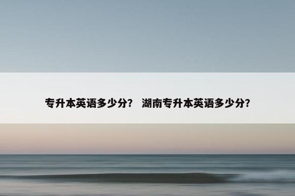 专升本英语多少分？ 湖南专升本英语多少分？