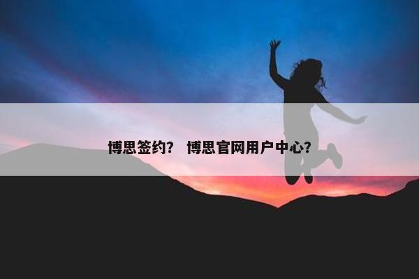 博思签约？ 博思官网用户中心？