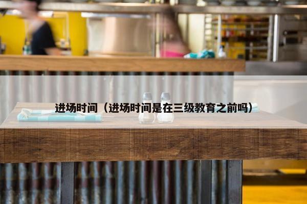 进场时间（进场时间是在三级教育之前吗）