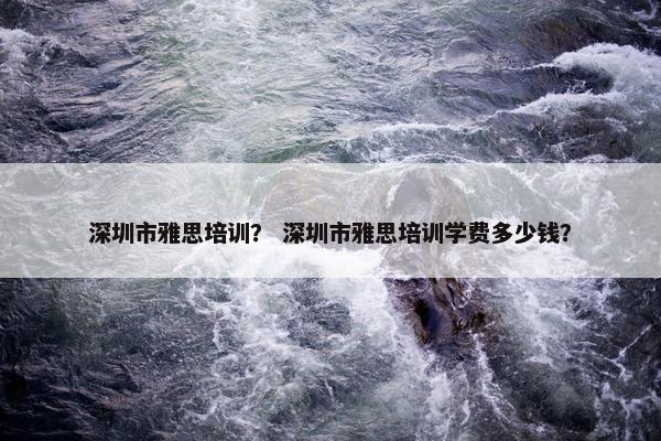 深圳市雅思培训？ 深圳市雅思培训学费多少钱？