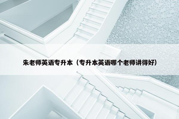 朱老师英语专升本（专升本英语哪个老师讲得好）