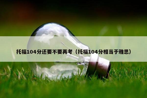 托福104分还要不要再考（托福104分相当于雅思）