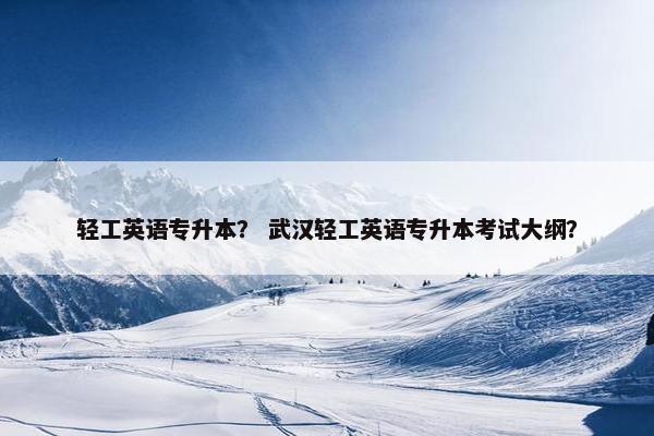 轻工英语专升本？ 武汉轻工英语专升本考试大纲？