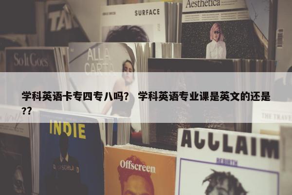 学科英语卡专四专八吗？ 学科英语专业课是英文的还是?？