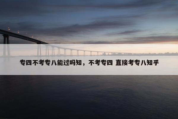专四不考专八能过吗知，不考专四 直接考专八知乎