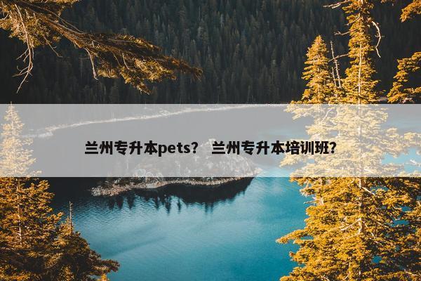 兰州专升本pets？ 兰州专升本培训班？