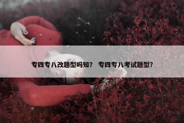 专四专八改题型吗知？ 专四专八考试题型？