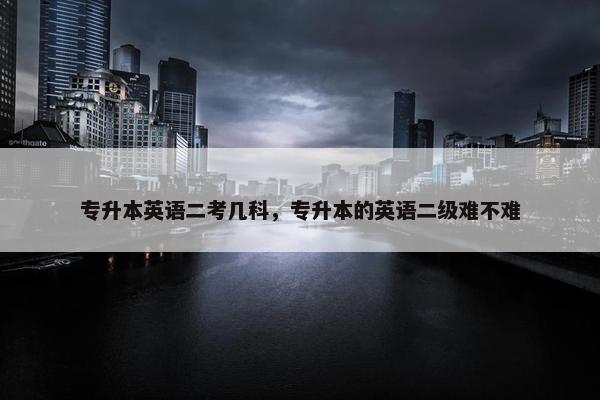 专升本英语二考几科，专升本的英语二级难不难