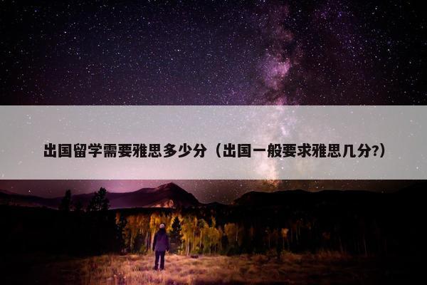 出国留学需要雅思多少分（出国一般要求雅思几分?）