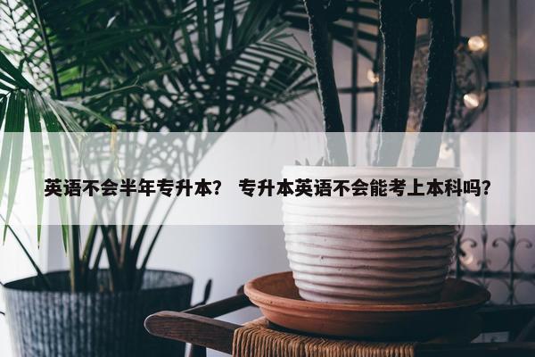 英语不会半年专升本？ 专升本英语不会能考上本科吗？