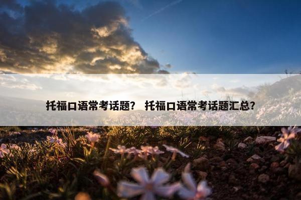 托福口语常考话题？ 托福口语常考话题汇总？