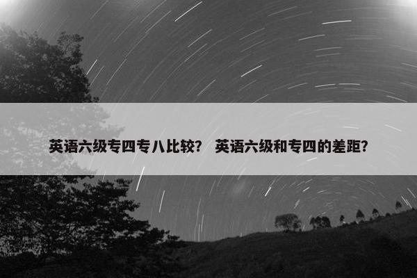 英语六级专四专八比较？ 英语六级和专四的差距？