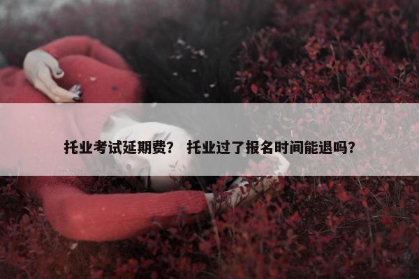 托业考试延期费？ 托业过了报名时间能退吗？