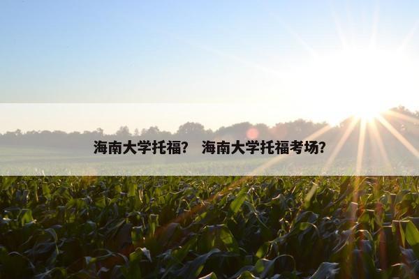 海南大学托福？ 海南大学托福考场？