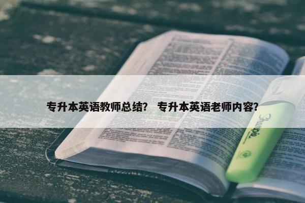 专升本英语教师总结？ 专升本英语老师内容？