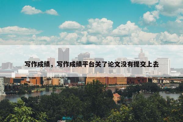 写作成绩，写作成绩平台关了论文没有提交上去