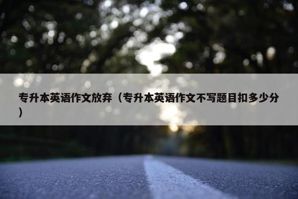 专升本英语作文放弃（专升本英语作文不写题目扣多少分）