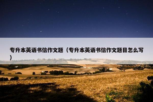 专升本英语书信作文题（专升本英语书信作文题目怎么写）