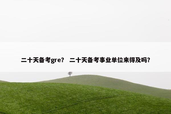二十天备考gre？ 二十天备考事业单位来得及吗？