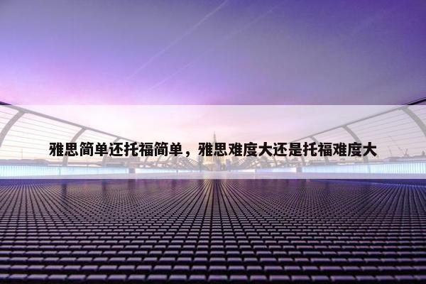 雅思简单还托福简单，雅思难度大还是托福难度大