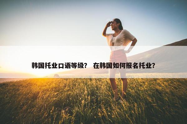 韩国托业口语等级？ 在韩国如何报名托业？