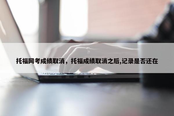 托福网考成绩取消，托福成绩取消之后,记录是否还在