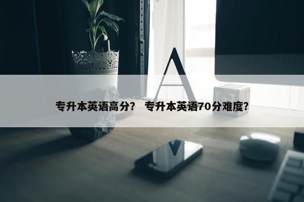 专升本英语高分？ 专升本英语70分难度？