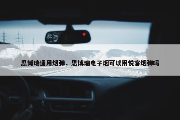 思博瑞通用烟弹，思博瑞电子烟可以用悦客烟弹吗