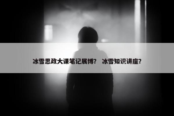 冰雪思政大课笔记展博？ 冰雪知识讲座？