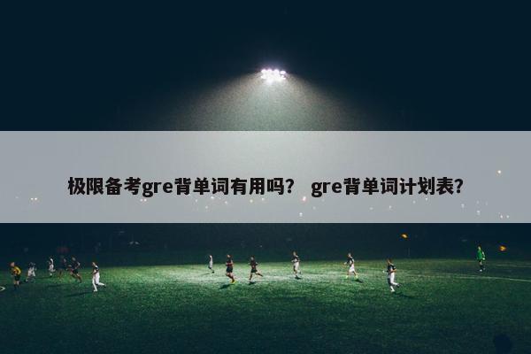 极限备考gre背单词有用吗？ gre背单词计划表？