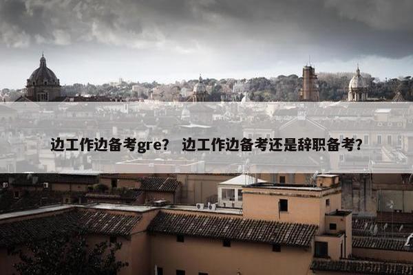边工作边备考gre？ 边工作边备考还是辞职备考？