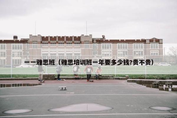 一一雅思班（雅思培训班一年要多少钱?贵不贵）
