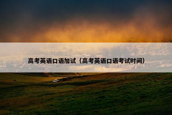 高考英语口语加试（高考英语口语考试时间）