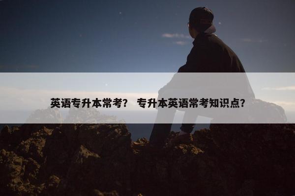英语专升本常考？ 专升本英语常考知识点？
