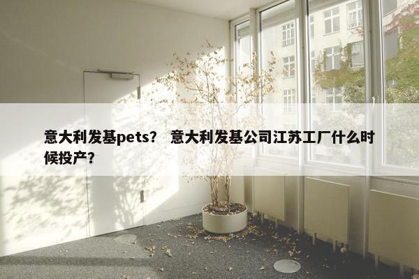 意大利发基pets? 意大利发基公司江苏工厂什么时候投产? 意大利发基pets? 意大利发基公司江苏工厂什么时候投产?