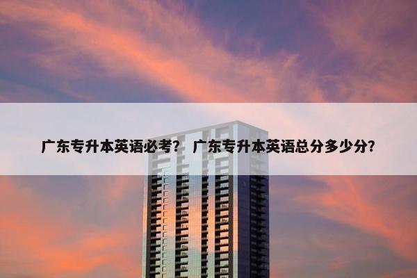 广东专升本英语必考？ 广东专升本英语总分多少分？