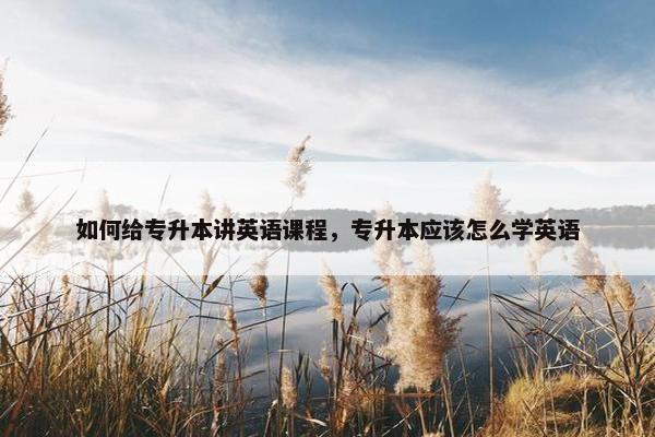 如何给专升本讲英语课程，专升本应该怎么学英语