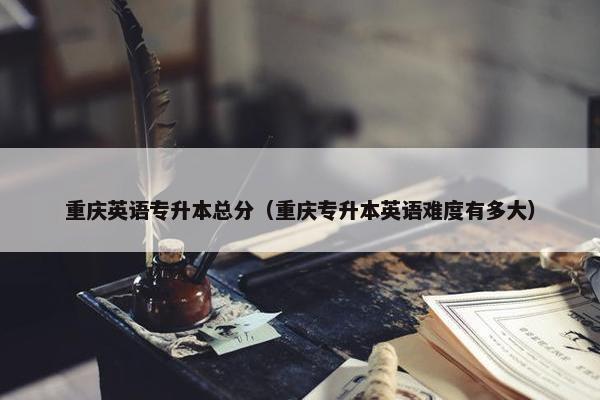 重庆英语专升本总分（重庆专升本英语难度有多大）