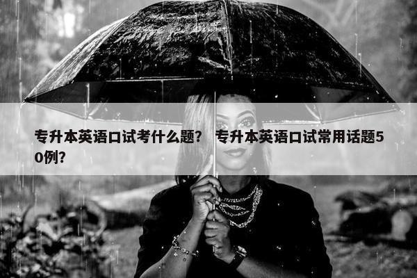 专升本英语口试考什么题？ 专升本英语口试常用话题50例？