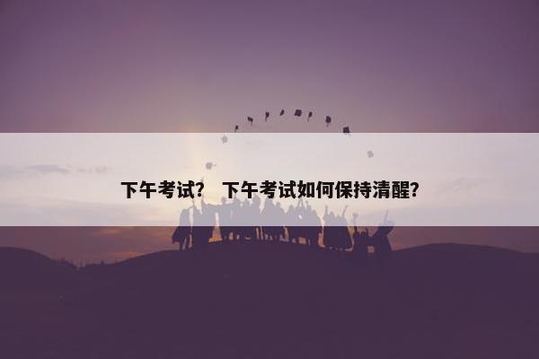下午考试？ 下午考试如何保持清醒？