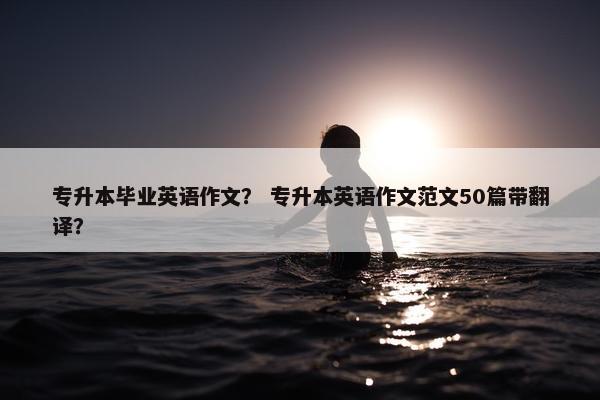 专升本毕业英语作文？ 专升本英语作文范文50篇带翻译？