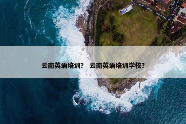 云南英语培训？ 云南英语培训学校？