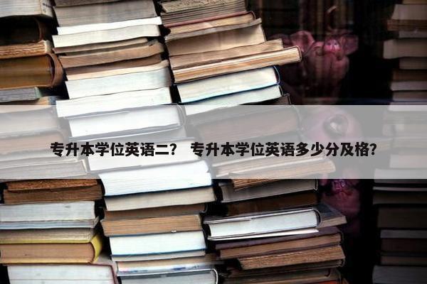 专升本学位英语二？ 专升本学位英语多少分及格？
